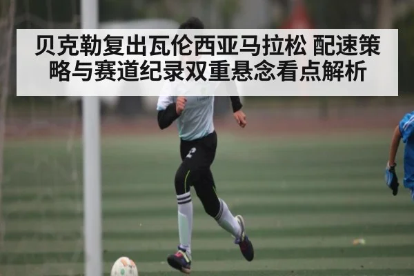 贝克勒复出瓦伦西亚马拉松 配速策略与赛道纪录双重悬念看点解析